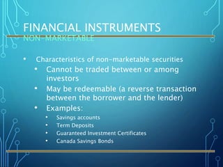 FINANCIAL INSTRUMENTS
NON-MARKETABLE
• Characteristics of non-marketable securities
• Cannot be traded between or among
investors
• May be redeemable (a reverse transaction
between the borrower and the lender)
• Examples:
• Savings accounts
• Term Deposits
• Guaranteed Investment Certificates
• Canada Savings Bonds
 
