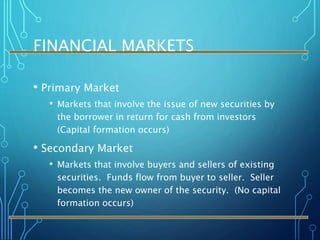 FINANCIAL MARKETS
• Primary Market
• Markets that involve the issue of new securities by
the borrower in return for cash from investors
(Capital formation occurs)
• Secondary Market
• Markets that involve buyers and sellers of existing
securities. Funds flow from buyer to seller. Seller
becomes the new owner of the security. (No capital
formation occurs)
 
