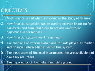 OBJECTIVES
1. What finance is and what is involved in the study of finance.
2. How financial securities can be used to provide financing for
borrowers and simultaneously to provide investment
opportunities for lenders.
3. How financial systems work in general.
4. The channels of intermediation and the role played by market
and financial intermediaries within this system.
5. The basic types of financial instruments that are available and
how they are traded.
6. The importance of the global financial system.
 