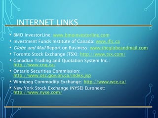 INTERNET LINKS
• BMO InvestorLine: www.bmoinvestorline.com
• Investment Funds Institute of Canada: www.ific.ca
• Globe and Mail Report on Business: www.theglobeandmail.com
• Toronto Stock Exchange (TSX): http://www.tsx.com/
• Canadian Trading and Quotation System Inc.:
http://www.cnq.ca/
• Ontario Securities Commission:
http://www.osc.gov.on.ca/index.jsp
• Winnipeg Commodity Exchange: http://www.wce.ca/
• New York Stock Exchange (NYSE) Euronext:
http://www.nyse.com/
 