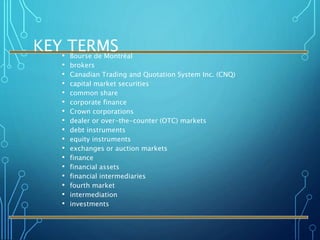 KEY TERMS• Bourse de Montréal
• brokers
• Canadian Trading and Quotation System Inc. (CNQ)
• capital market securities
• common share
• corporate finance
• Crown corporations
• dealer or over-the-counter (OTC) markets
• debt instruments
• equity instruments
• exchanges or auction markets
• finance
• financial assets
• financial intermediaries
• fourth market
• intermediation
• investments
 