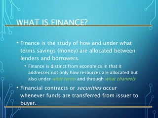 WHAT IS FINANCE?
• Finance is the study of how and under what
terms savings (money) are allocated between
lenders and borrowers.
• Finance is distinct from economics in that it
addresses not only how resources are allocated but
also under what terms and through what channels
• Financial contracts or securities occur
whenever funds are transferred from issuer to
buyer.
 