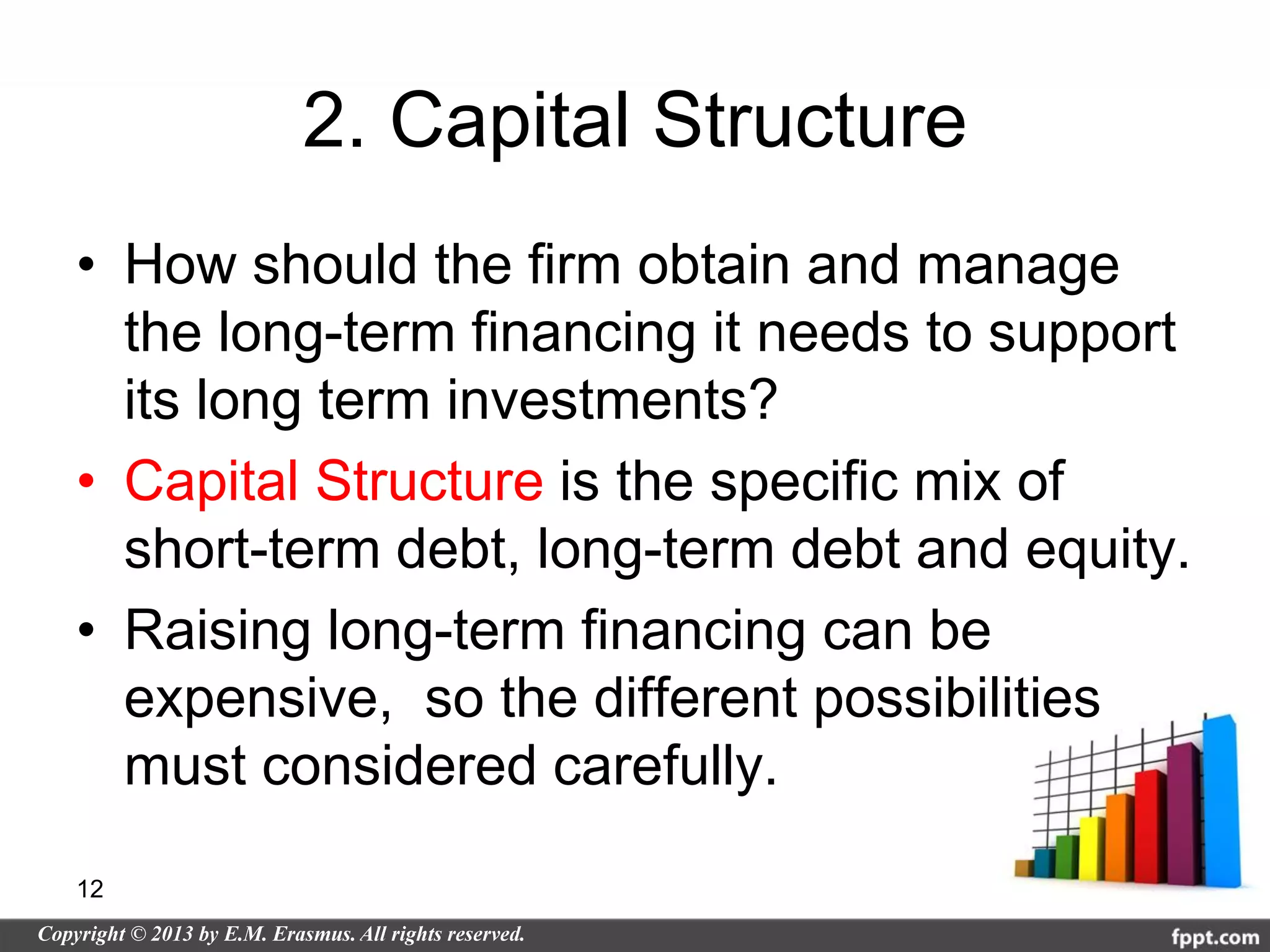 2. Capital Structure
• How should the firm obtain and manage
  the long-term financing it needs to support
  its long term investments?
• Capital Structure is the specific mix of
  short-term debt, long-term debt and equity.
• Raising long-term financing can be
  expensive, so the different possibilities
  must considered carefully.

12
 