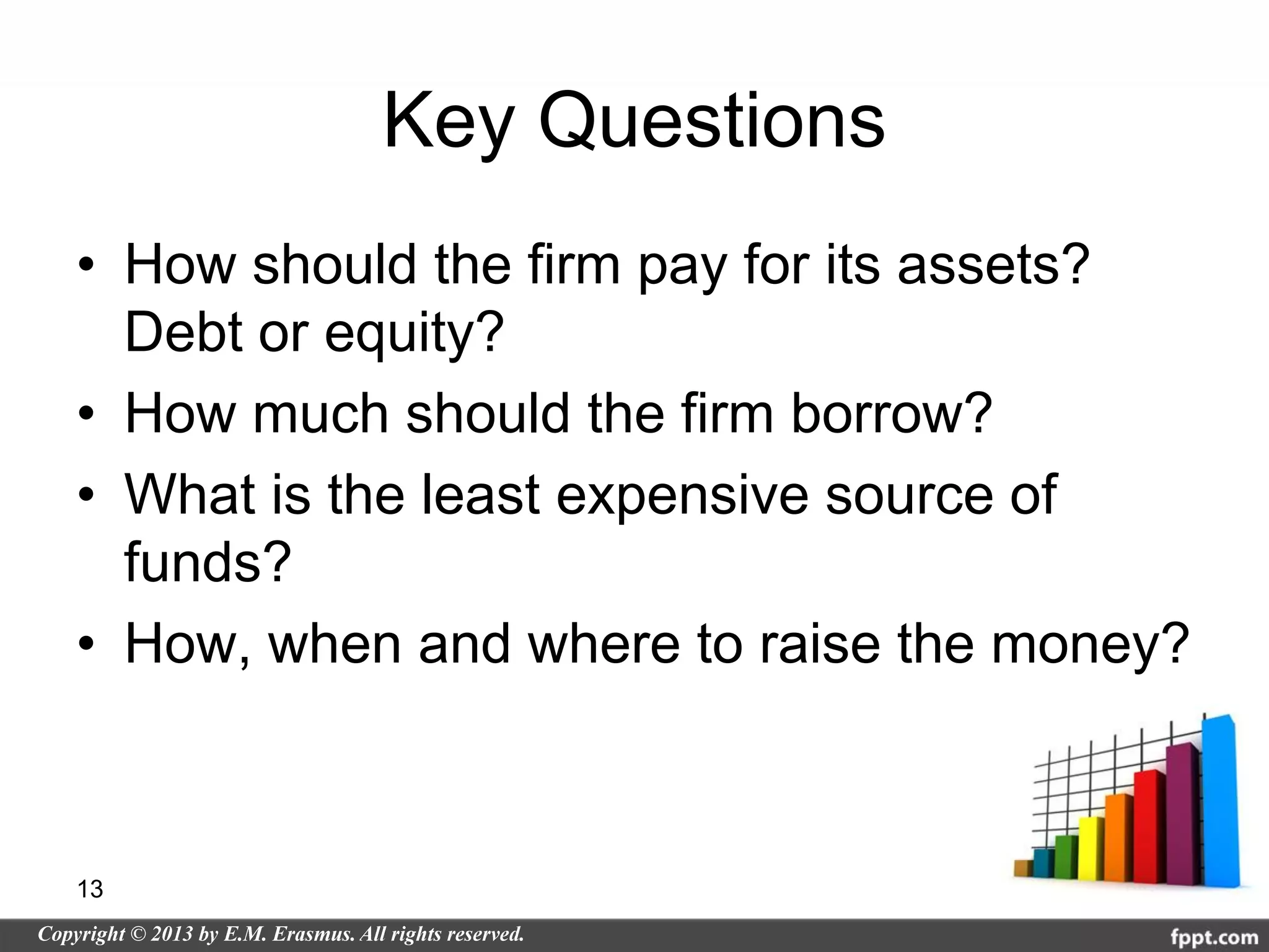 Key Questions
• How should the firm pay for its assets?
  Debt or equity?
• How much should the firm borrow?
• What is the least expensive source of
  funds?
• How, when and where to raise the money?



13
 