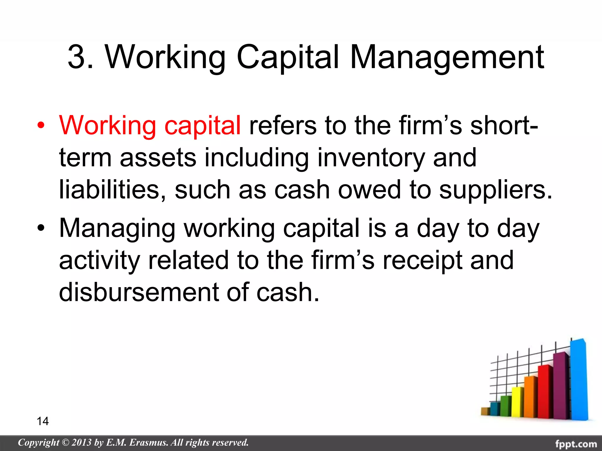 3. Working Capital Management
• Working capital refers to the firm’s short-
  term assets including inventory and
  liabilities, such as cash owed to suppliers.
• Managing working capital is a day to day
  activity related to the firm’s receipt and
  disbursement of cash.



14
 