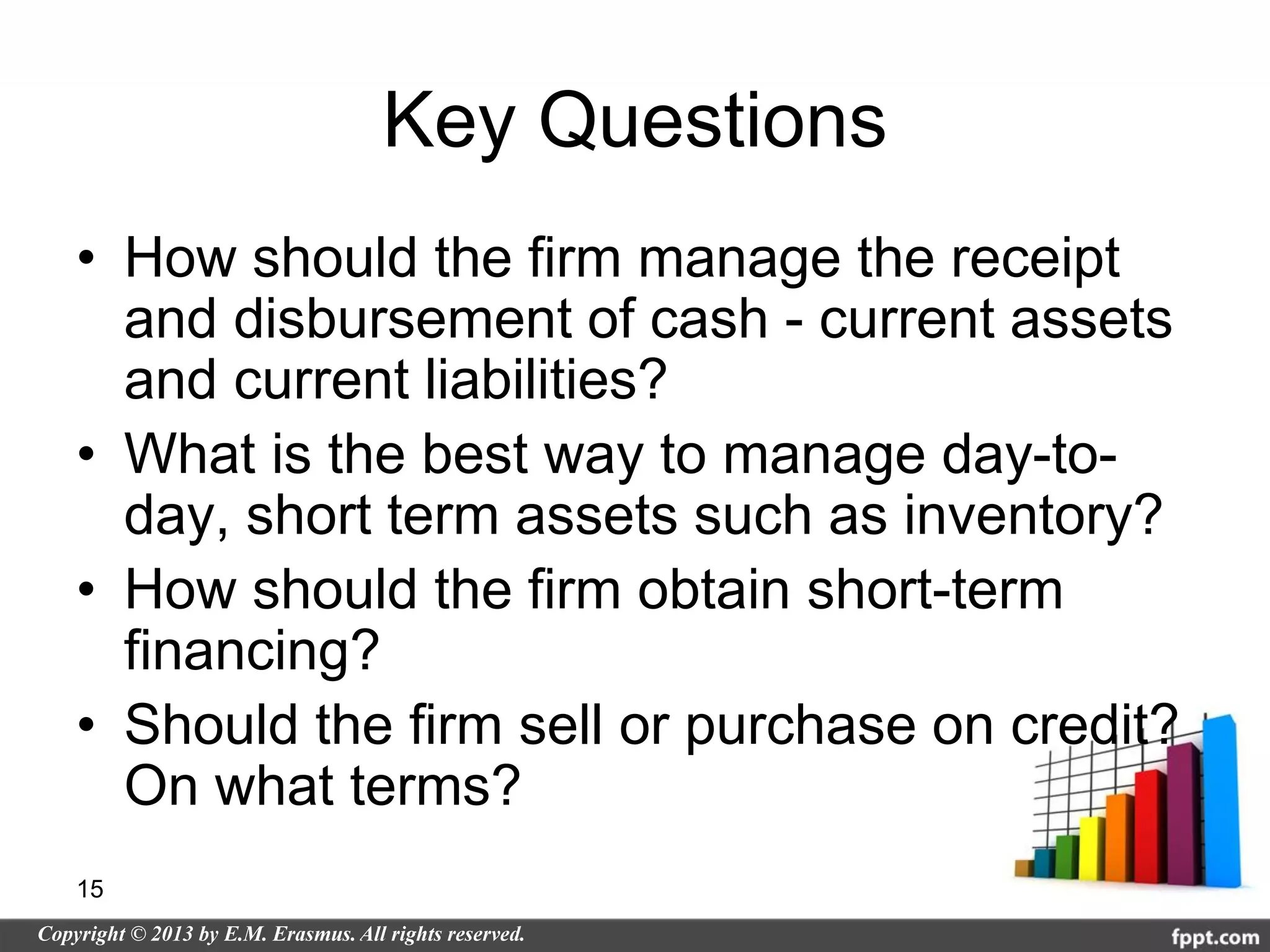 Key Questions
• How should the firm manage the receipt
  and disbursement of cash - current assets
  and current liabilities?
• What is the best way to manage day-to-
  day, short term assets such as inventory?
• How should the firm obtain short-term
  financing?
• Should the firm sell or purchase on credit?
  On what terms?
15
 
