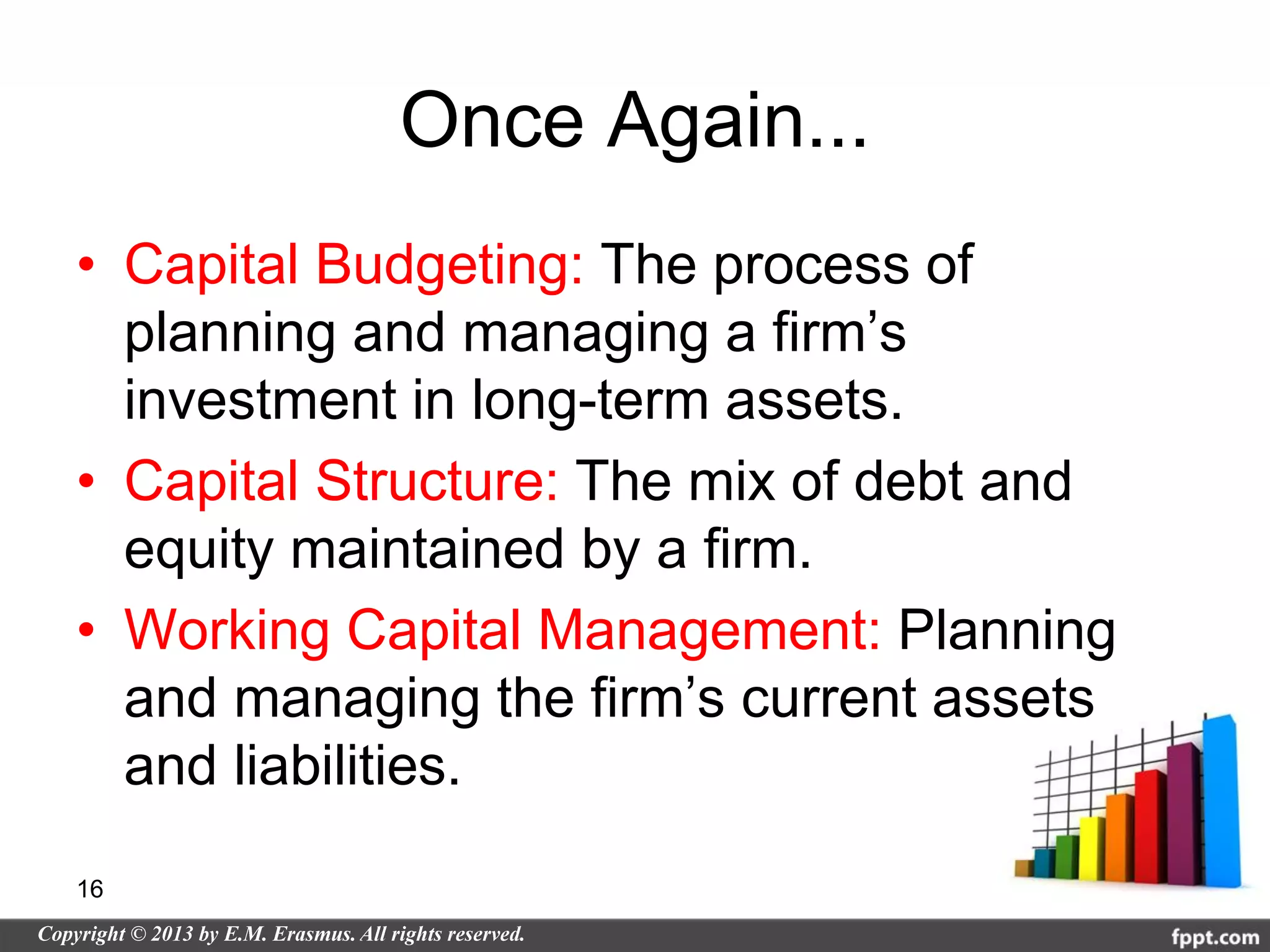 Once Again...
• Capital Budgeting: The process of
  planning and managing a firm’s
  investment in long-term assets.
• Capital Structure: The mix of debt and
  equity maintained by a firm.
• Working Capital Management: Planning
  and managing the firm’s current assets
  and liabilities.

16
 