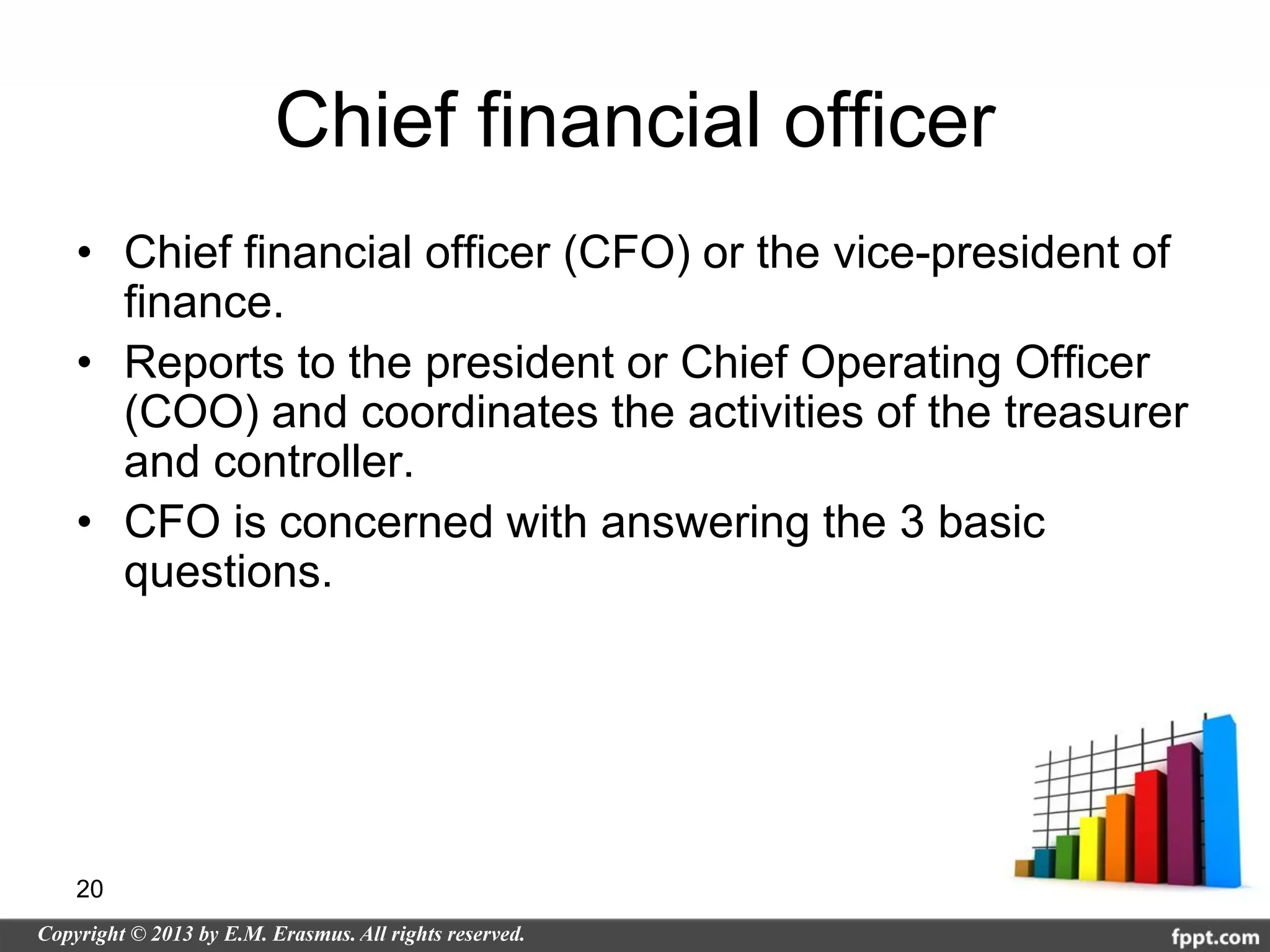 Chief financial officer
• Chief financial officer (CFO) or the vice-president of
  finance.
• Reports to the president or Chief Operating Officer
  (COO) and coordinates the activities of the treasurer
  and controller.
• CFO is concerned with answering the 3 basic
  questions.




20
 