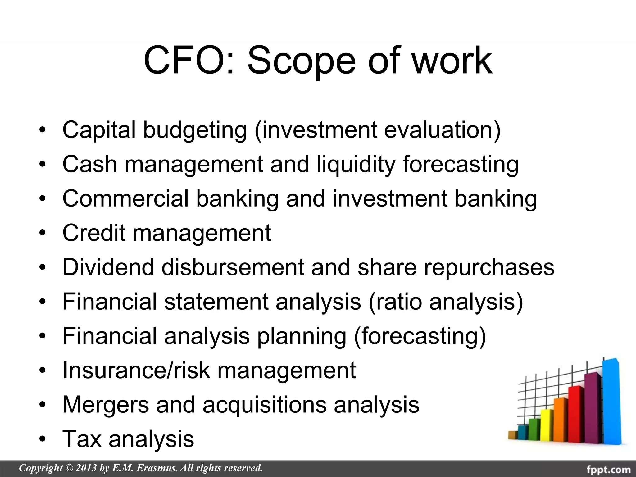 CFO: Scope of work
•   Capital budgeting (investment evaluation)
•   Cash management and liquidity forecasting
•   Commercial banking and investment banking
•   Credit management
•   Dividend disbursement and share repurchases
•   Financial statement analysis (ratio analysis)
•   Financial analysis planning (forecasting)
•   Insurance/risk management
•   Mergers and acquisitions analysis
•   Tax analysis
 