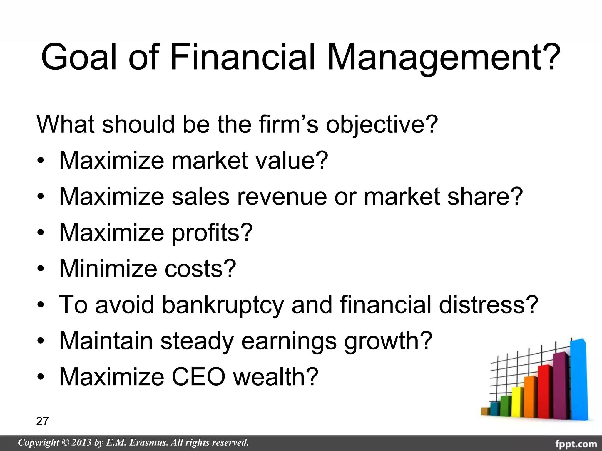 Goal of Financial Management?
What should be the firm’s objective?
• Maximize market value?
• Maximize sales revenue or market share?
• Maximize profits?
• Minimize costs?
• To avoid bankruptcy and financial distress?
• Maintain steady earnings growth?
• Maximize CEO wealth?
27
 