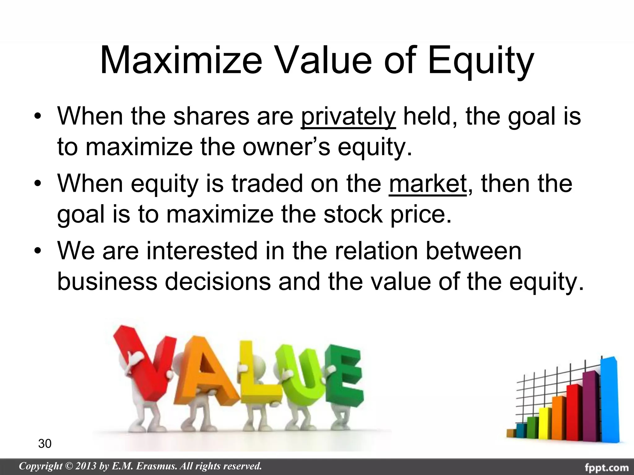 Maximize Value of Equity
• When the shares are privately held, the goal is
  to maximize the owner’s equity.
• When equity is traded on the market, then the
  goal is to maximize the stock price.
• We are interested in the relation between
  business decisions and the value of the equity.




30
 
