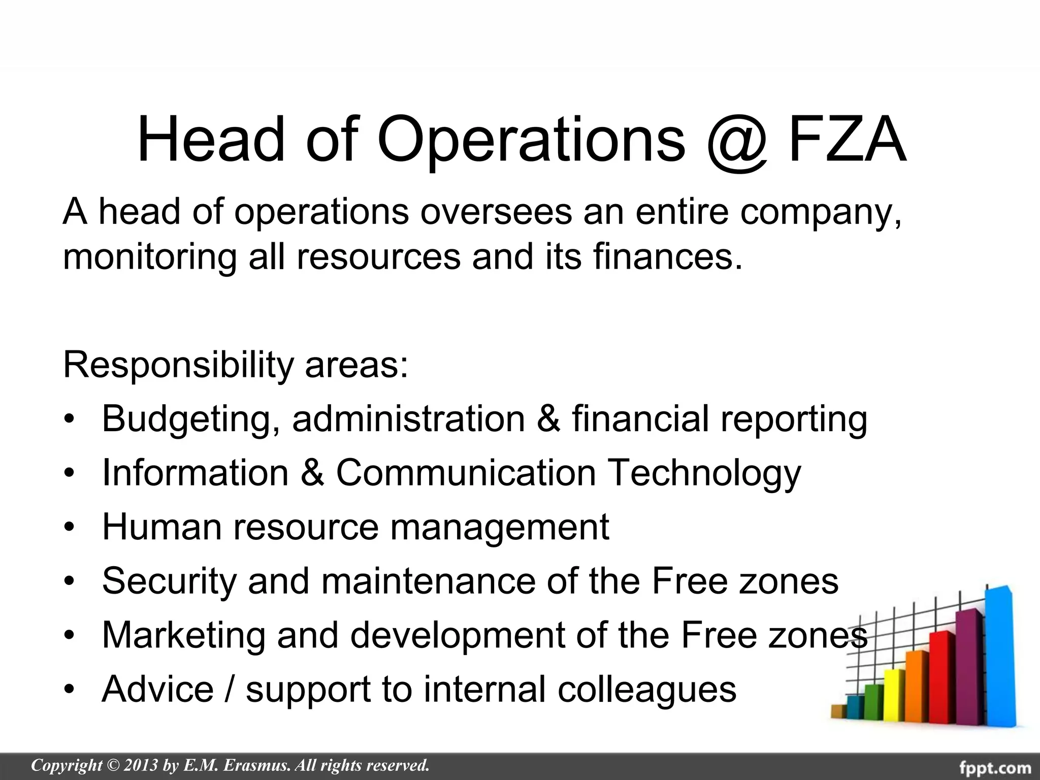 Head of Operations @ FZA
A head of operations oversees an entire company,
monitoring all resources and its finances.

Responsibility areas:
• Budgeting, administration & financial reporting
• Information & Communication Technology
• Human resource management
• Security and maintenance of the Free zones
• Marketing and development of the Free zones
• Advice / support to internal colleagues
 