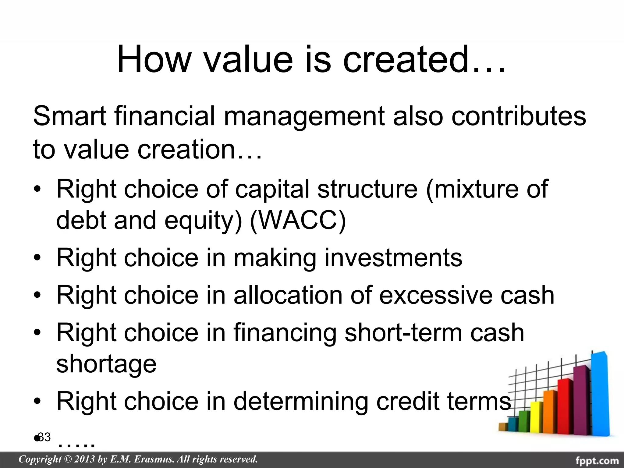 How value is created…
Smart financial management also contributes
to value creation…
• Right choice of capital structure (mixture of
    debt and equity) (WACC)
• Right choice in making investments
• Right choice in allocation of excessive cash
• Right choice in financing short-term cash
    shortage
• Right choice in determining credit terms
•33 …..
 