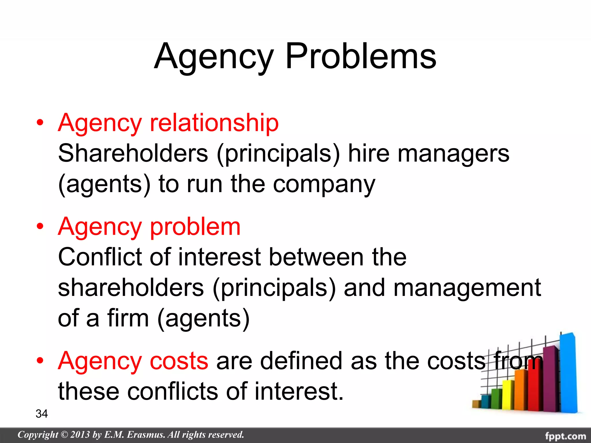 Agency Problems
• Agency relationship
  Shareholders (principals) hire managers
  (agents) to run the company
• Agency problem
  Conflict of interest between the
  shareholders (principals) and management
  of a firm (agents)
• Agency costs are defined as the costs from
  these conflicts of interest.
34
 