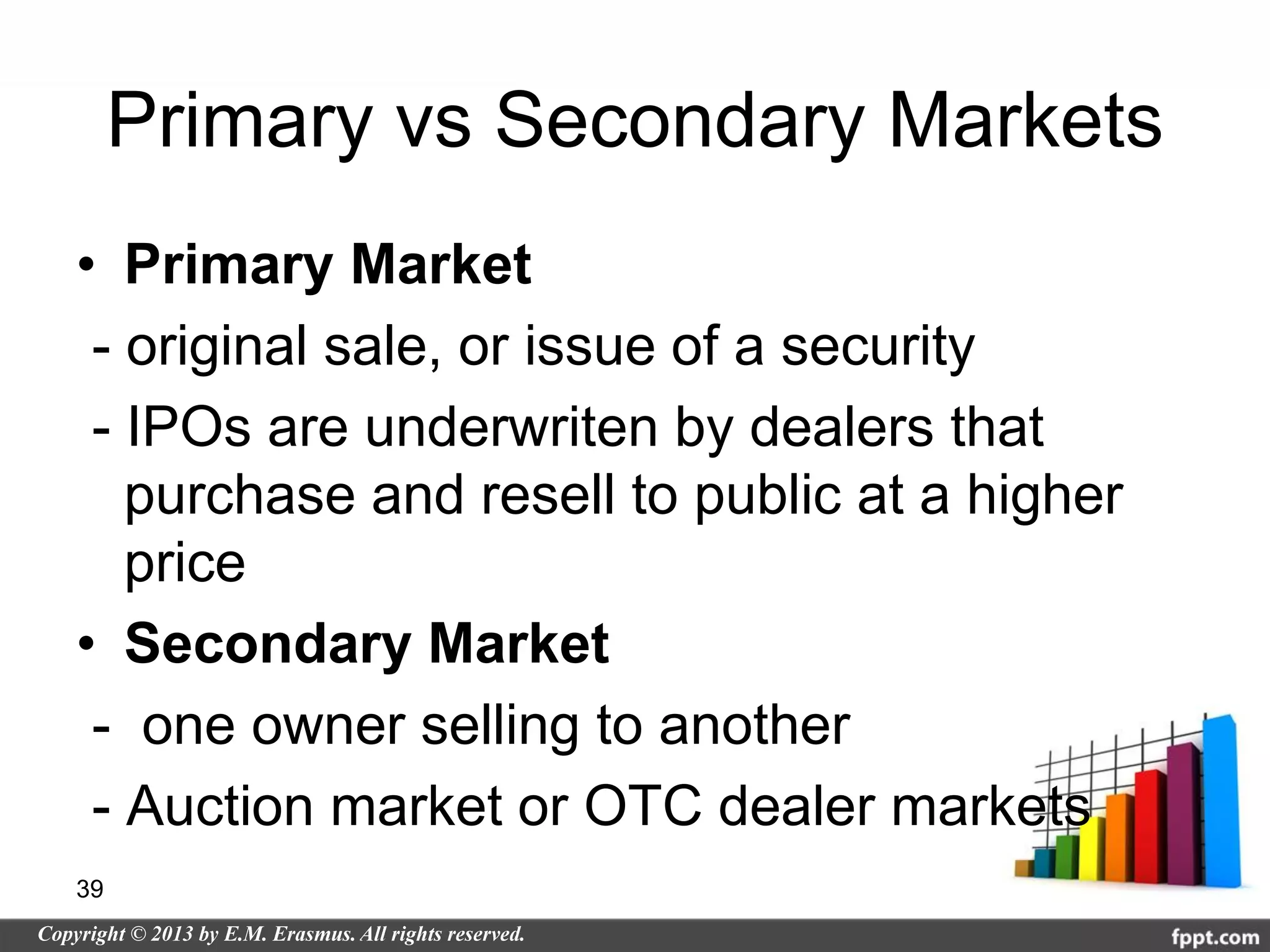 Primary vs Secondary Markets
• Primary Market
 - original sale, or issue of a security
 - IPOs are underwriten by dealers that
   purchase and resell to public at a higher
   price
• Secondary Market
 - one owner selling to another
 - Auction market or OTC dealer markets
39
 