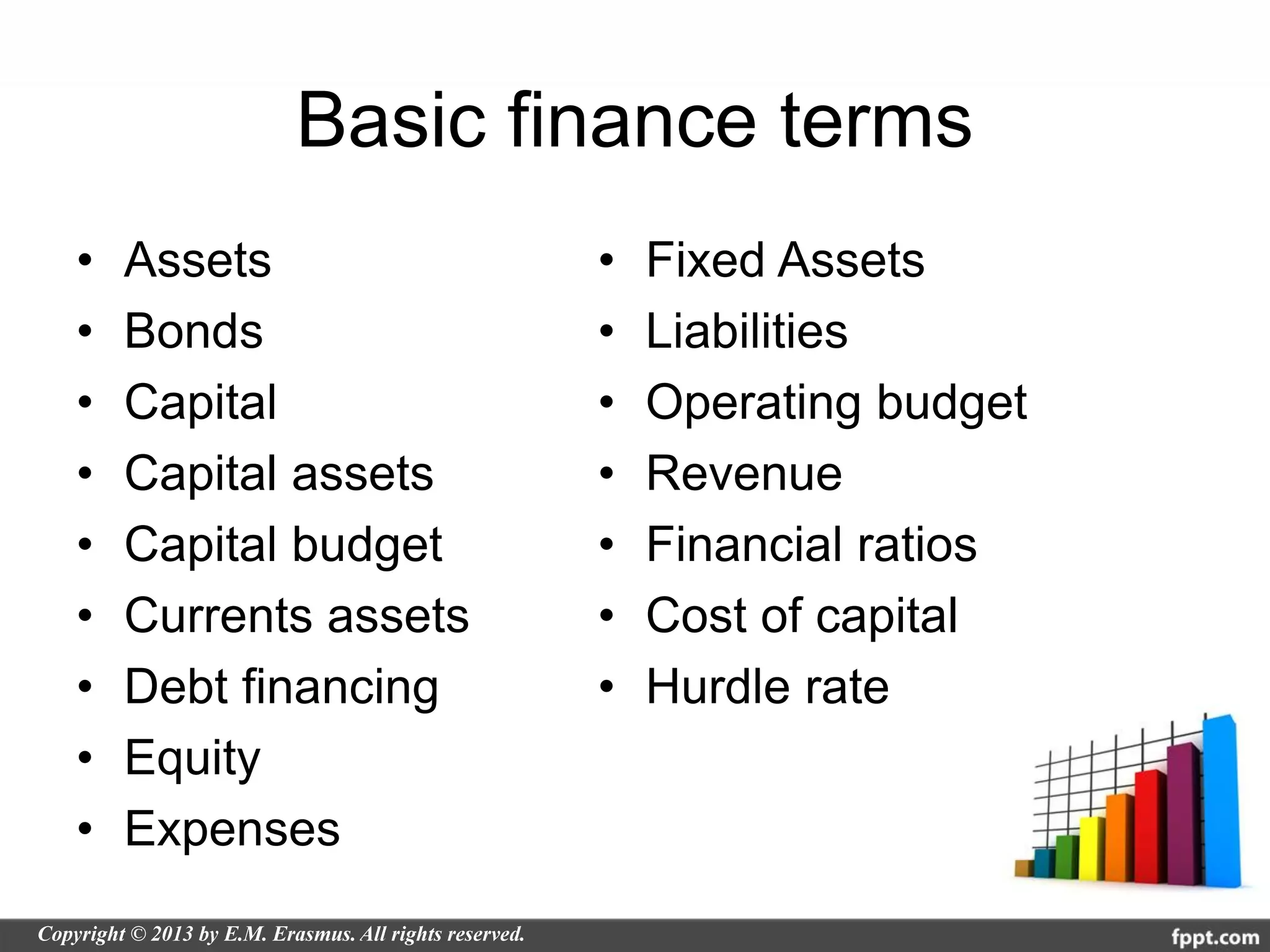 Basic finance terms
•   Assets            •   Fixed Assets
•   Bonds             •   Liabilities
•   Capital           •   Operating budget
•   Capital assets    •   Revenue
•   Capital budget    •   Financial ratios
•   Currents assets   •   Cost of capital
•   Debt financing    •   Hurdle rate
•   Equity
•   Expenses
 