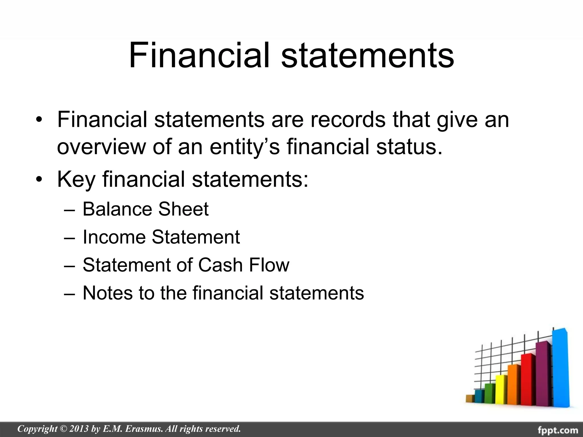Financial statements
• Financial statements are records that give an
  overview of an entity’s financial status.
• Key financial statements:
  –   Balance Sheet
  –   Income Statement
  –   Statement of Cash Flow
  –   Notes to the financial statements
 