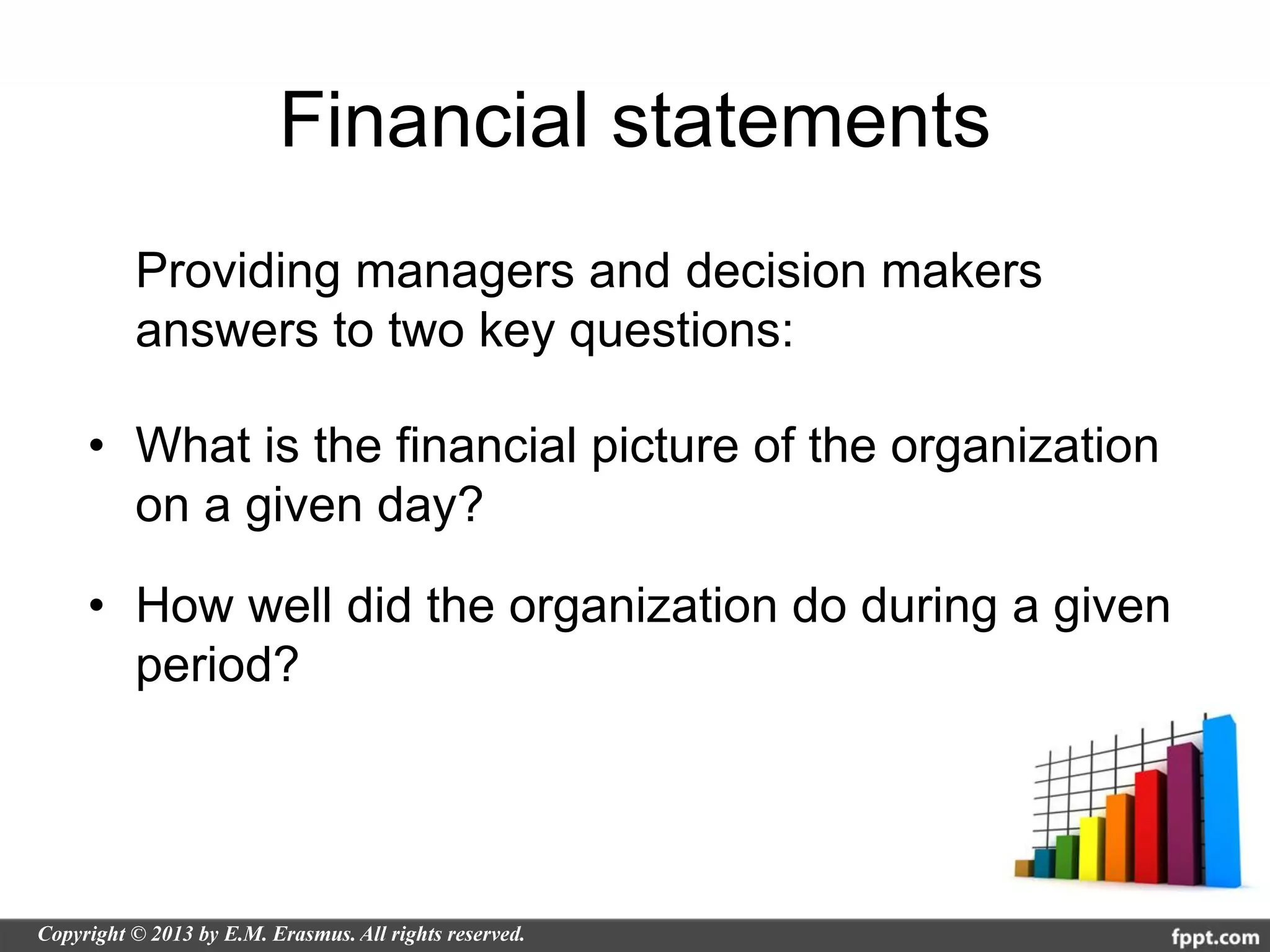 Financial statements
  Providing managers and decision makers
  answers to two key questions:

• What is the financial picture of the organization
  on a given day?

• How well did the organization do during a given
  period?
 