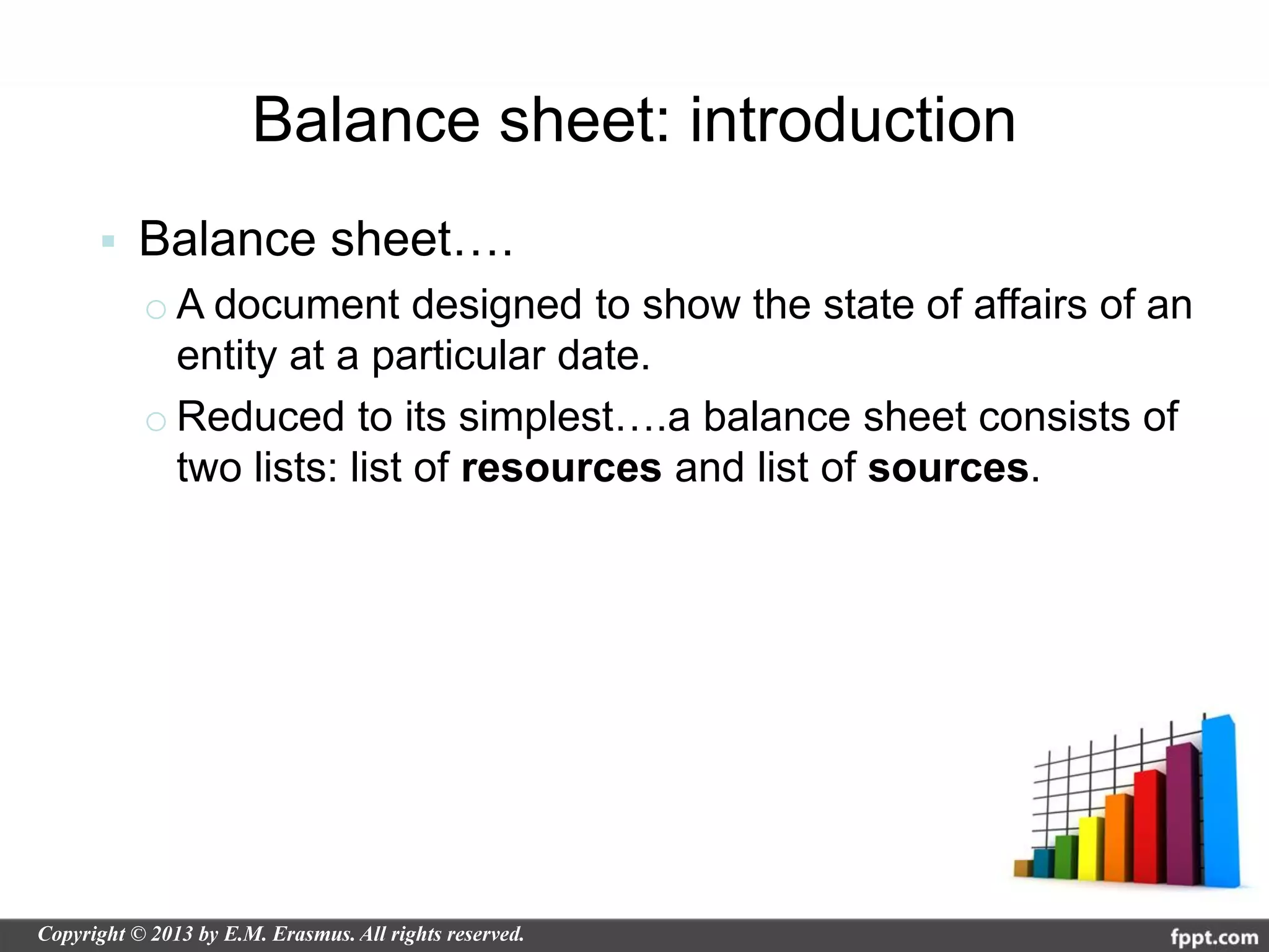 Balance sheet: introduction
   Balance sheet….
    o A document designed to show the state of affairs of an
      entity at a particular date.
    o Reduced to its simplest….a balance sheet consists of
      two lists: list of resources and list of sources.
 