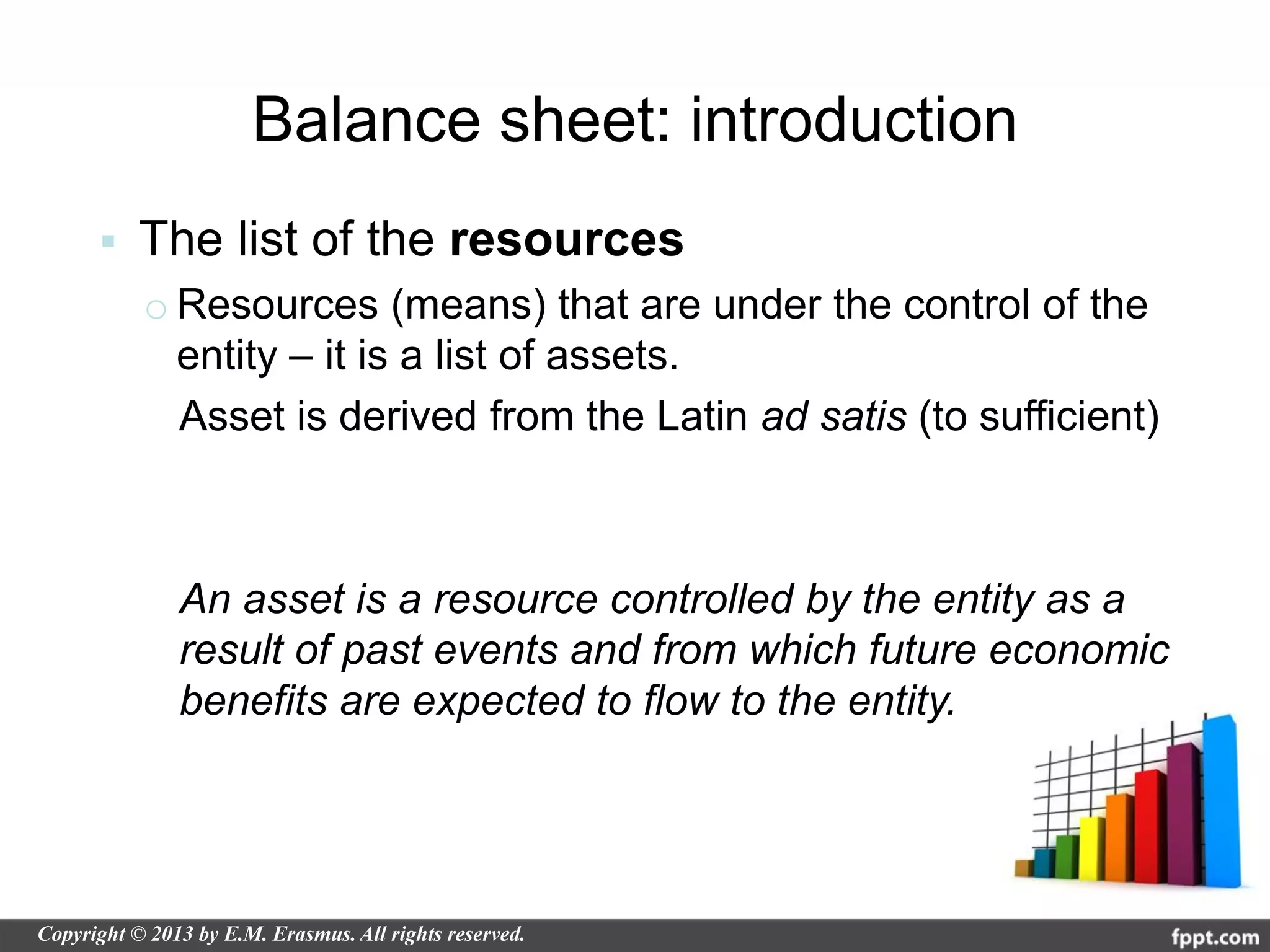 Balance sheet: introduction
   The list of the resources
    o Resources (means) that are under the control of the
      entity – it is a list of assets.
      Asset is derived from the Latin ad satis (to sufficient)



      An asset is a resource controlled by the entity as a
      result of past events and from which future economic
      benefits are expected to flow to the entity.
 