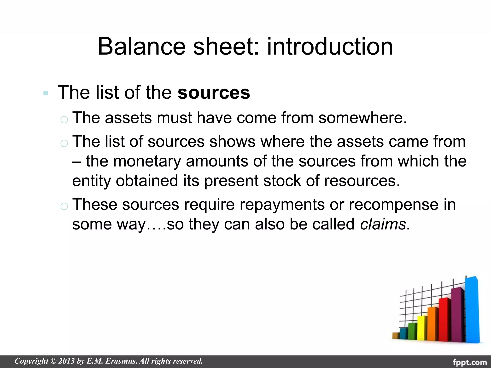 Balance sheet: introduction
   The list of the sources
    o The assets must have come from somewhere.
    o The list of sources shows where the assets came from
      – the monetary amounts of the sources from which the
      entity obtained its present stock of resources.
    o These sources require repayments or recompense in
      some way….so they can also be called claims.
 