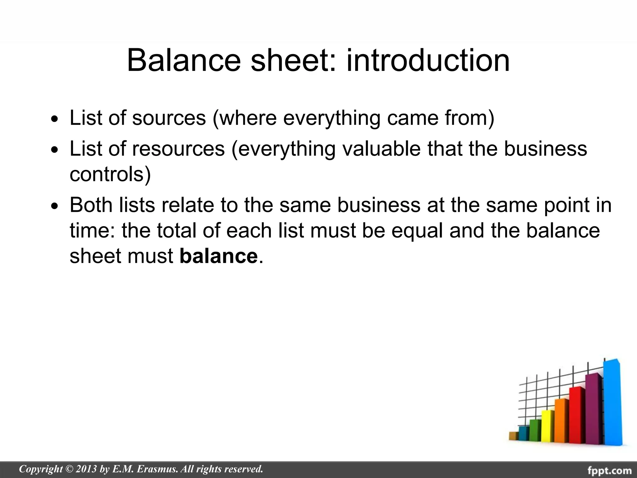 Balance sheet: introduction
 List of sources (where everything came from)
 List of resources (everything valuable that the business
  controls)
 Both lists relate to the same business at the same point in
  time: the total of each list must be equal and the balance
  sheet must balance.
 