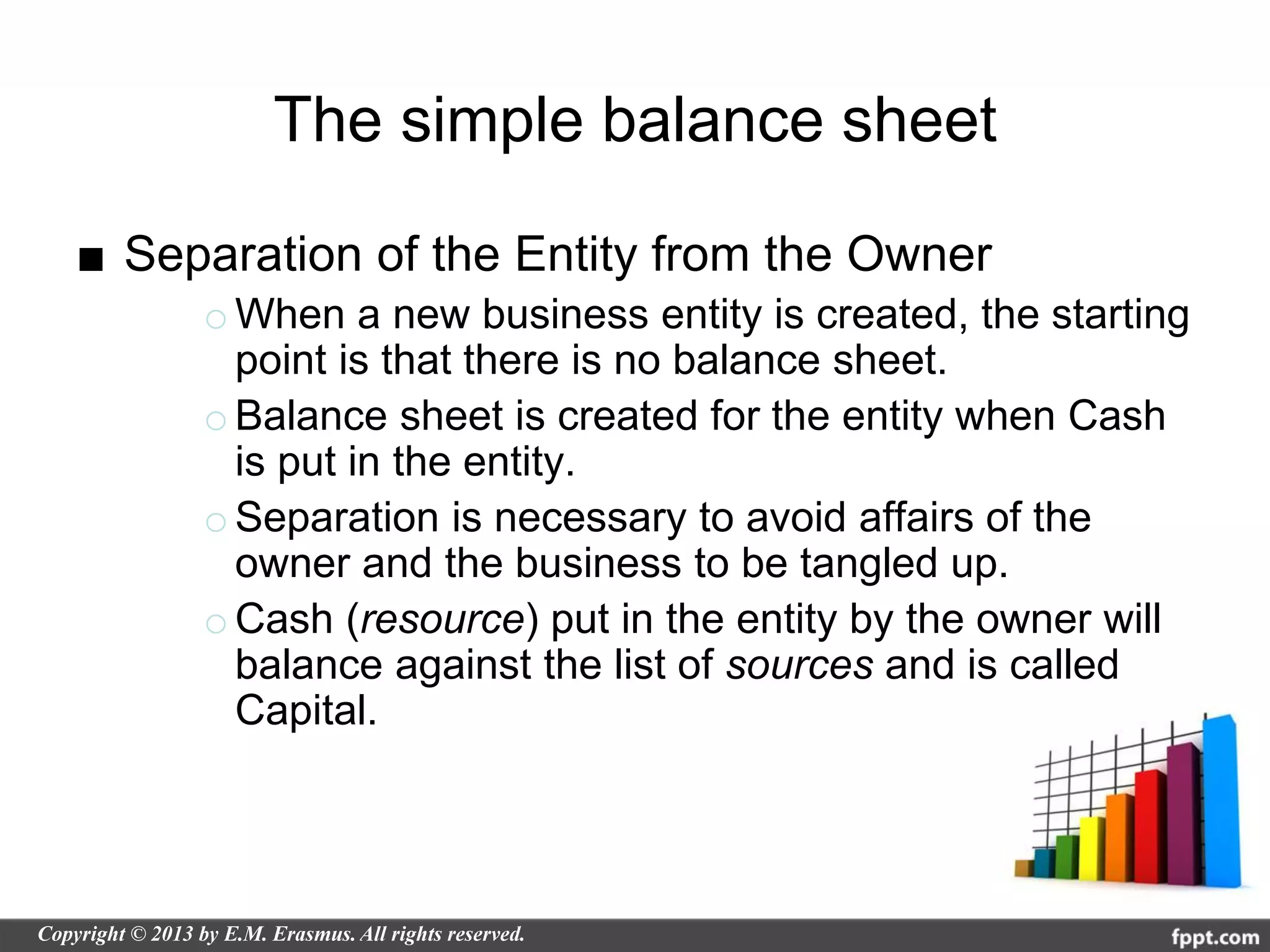 The simple balance sheet

■ Separation of the Entity from the Owner
     o When a new business entity is created, the starting
       point is that there is no balance sheet.
     o Balance sheet is created for the entity when Cash
       is put in the entity.
     o Separation is necessary to avoid affairs of the
       owner and the business to be tangled up.
     o Cash (resource) put in the entity by the owner will
       balance against the list of sources and is called
       Capital.
 