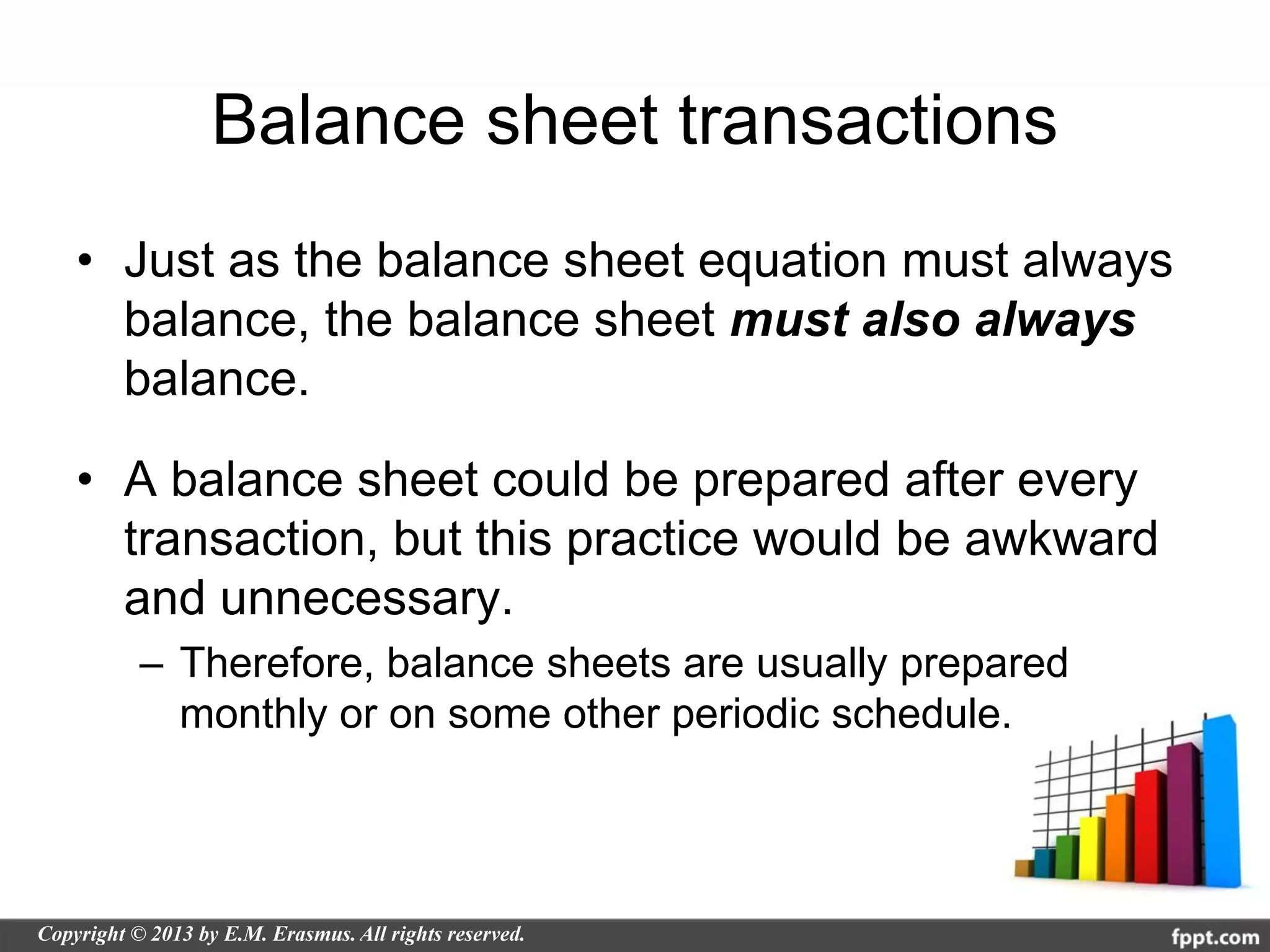Balance sheet transactions
• Just as the balance sheet equation must always
  balance, the balance sheet must also always
  balance.

• A balance sheet could be prepared after every
  transaction, but this practice would be awkward
  and unnecessary.
  – Therefore, balance sheets are usually prepared
    monthly or on some other periodic schedule.
 