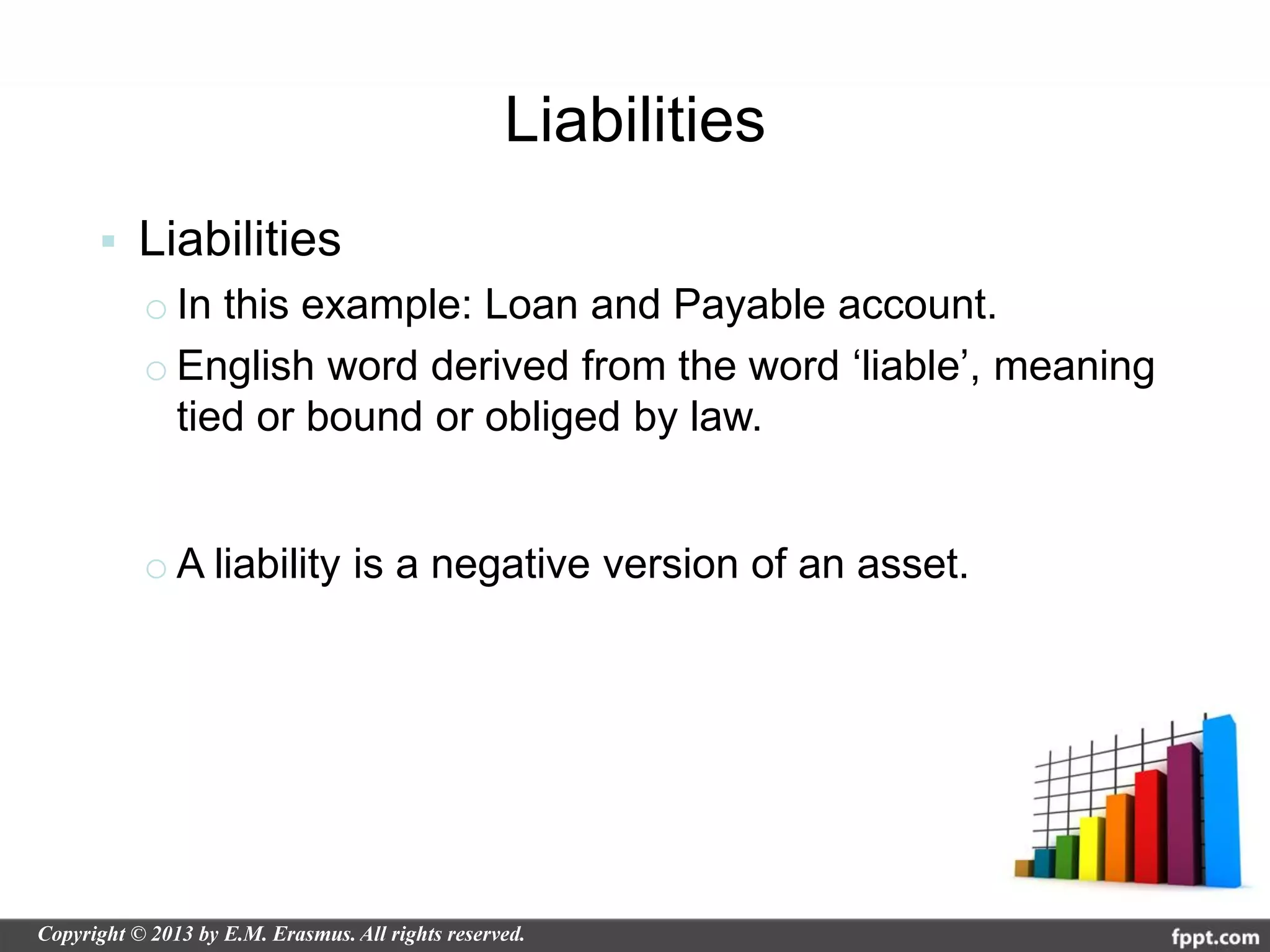 Liabilities
   Liabilities
    o In this example: Loan and Payable account.
    o English word derived from the word ‘liable’, meaning
      tied or bound or obliged by law.


    o A liability is a negative version of an asset.
 