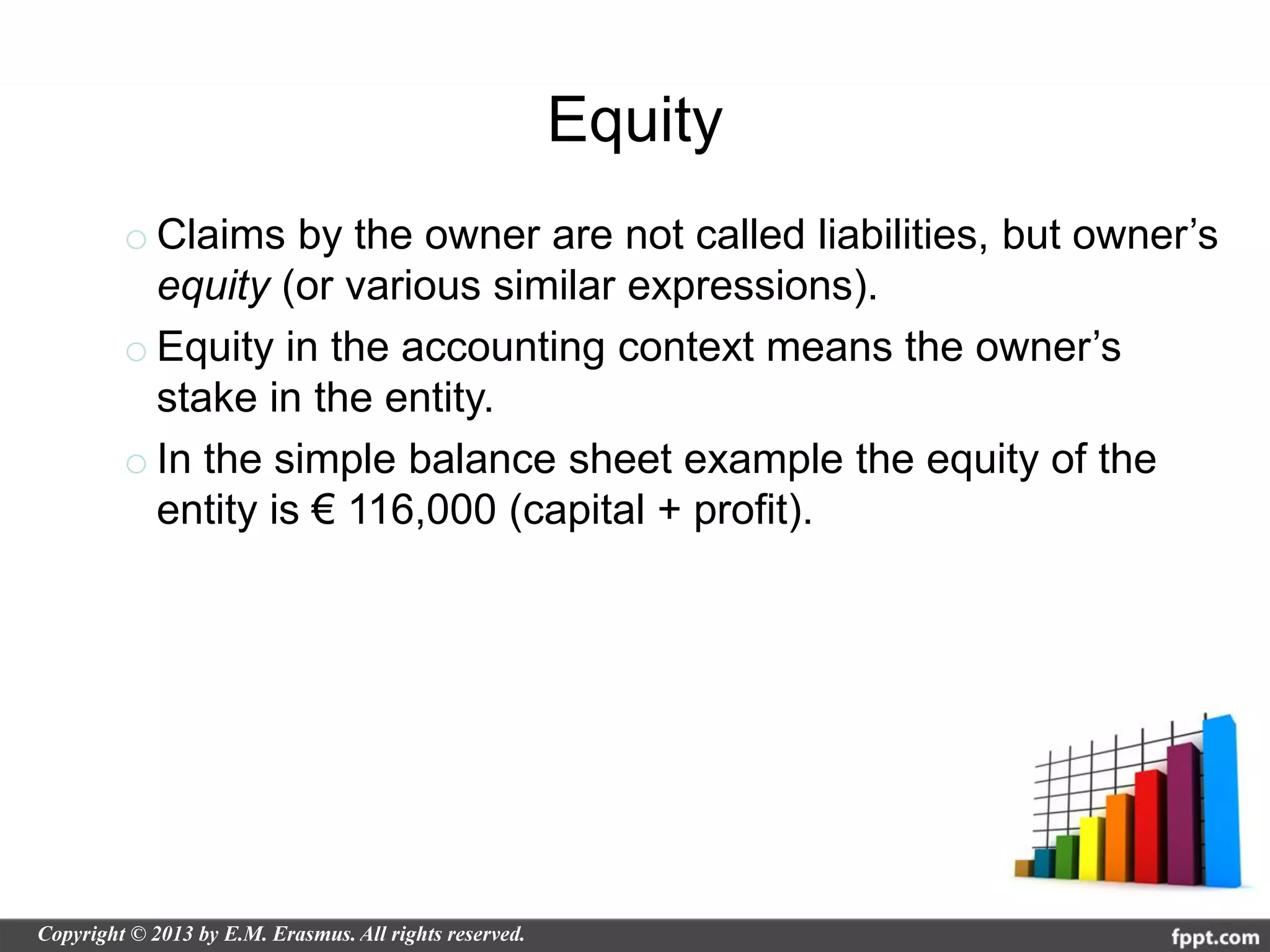 Equity
o Claims by the owner are not called liabilities, but owner’s
  equity (or various similar expressions).
o Equity in the accounting context means the owner’s
  stake in the entity.
o In the simple balance sheet example the equity of the
  entity is € 116,000 (capital + profit).
 