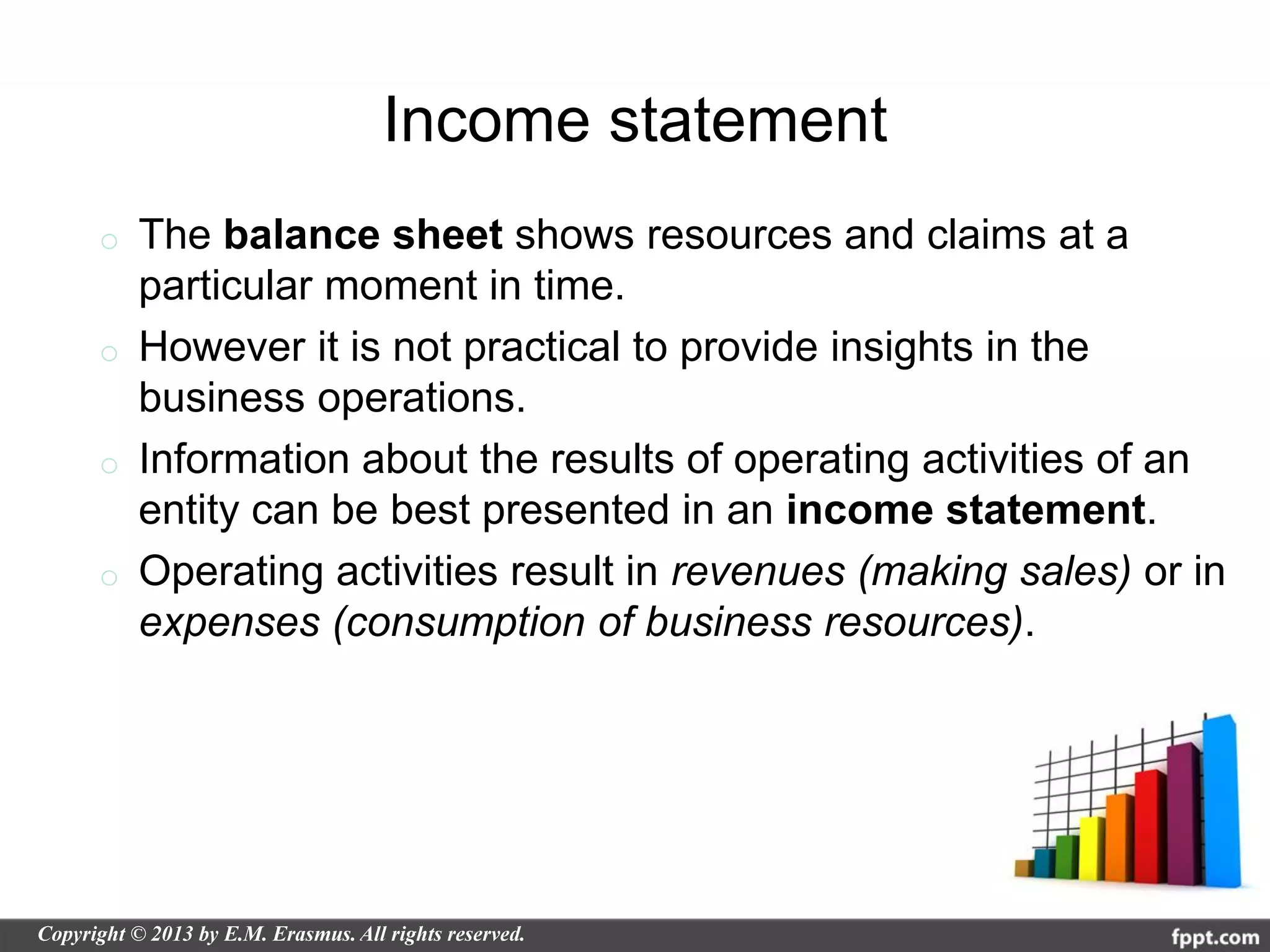 Income statement
o The balance sheet shows resources and claims at a
  particular moment in time.
o However it is not practical to provide insights in the
  business operations.
o Information about the results of operating activities of an
  entity can be best presented in an income statement.
o Operating activities result in revenues (making sales) or in
  expenses (consumption of business resources).
 
