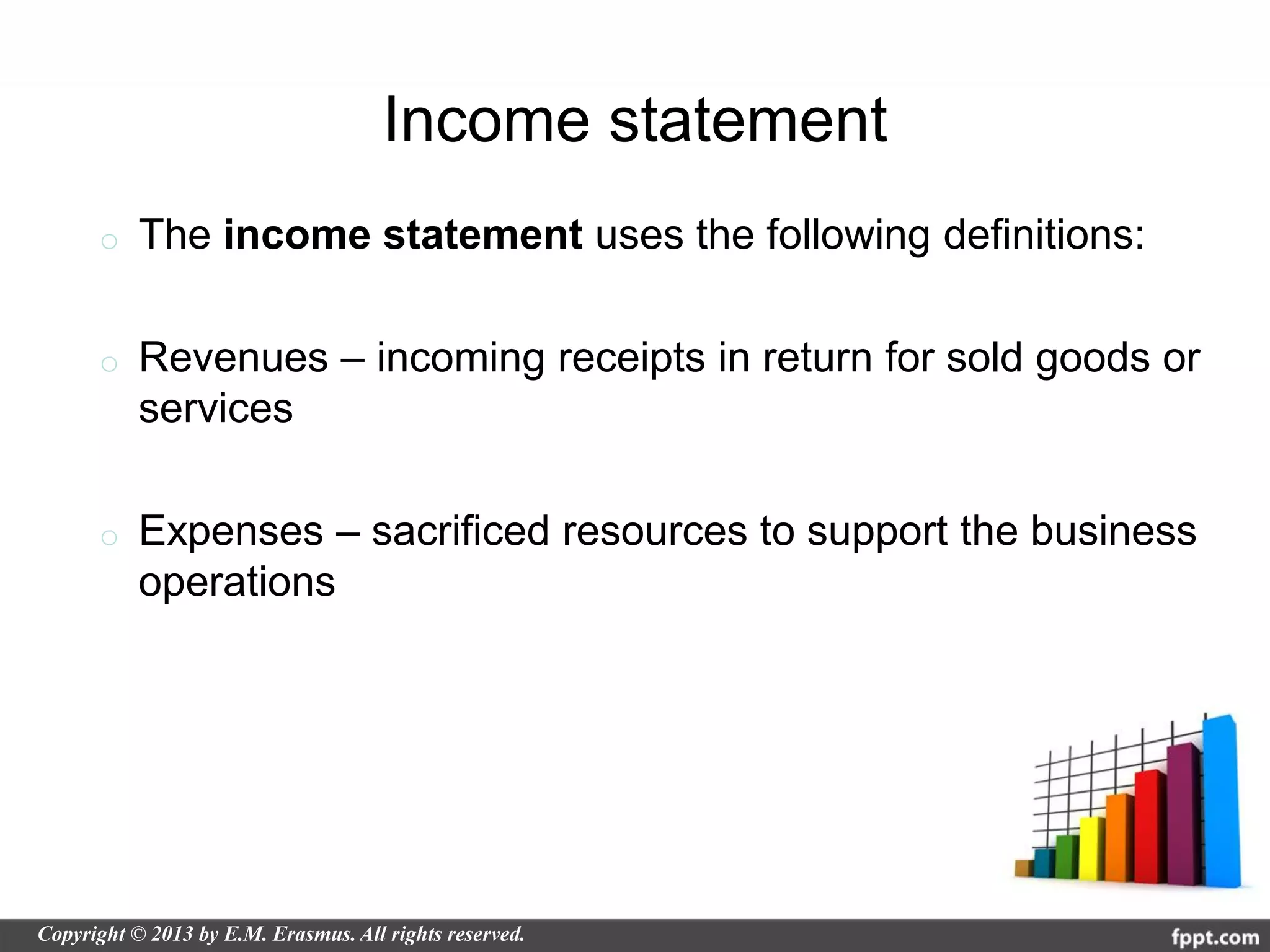 Income statement
o   The income statement uses the following definitions:

o   Revenues – incoming receipts in return for sold goods or
    services

o   Expenses – sacrificed resources to support the business
    operations
 