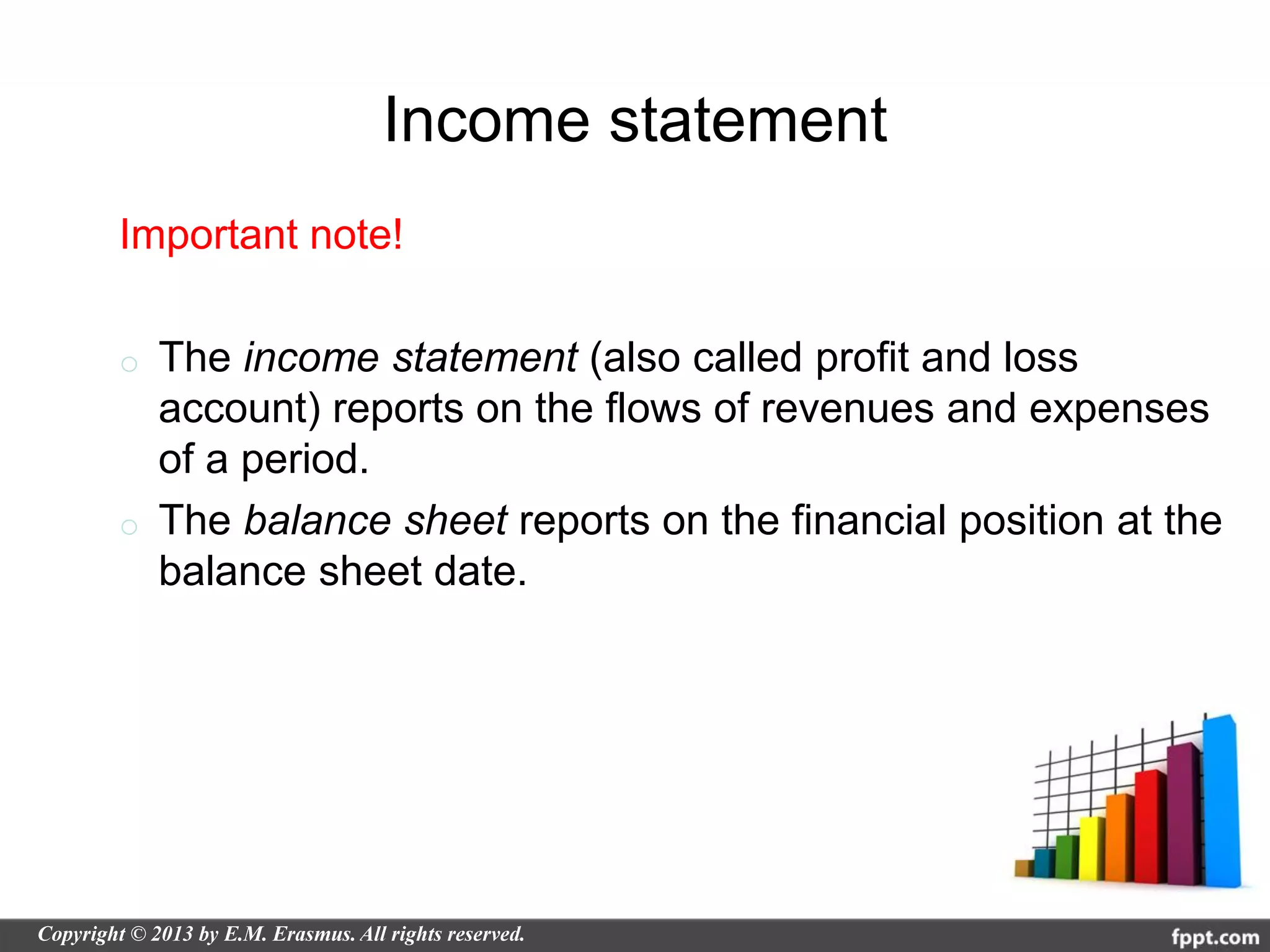 Income statement
Important note!

o   The income statement (also called profit and loss
    account) reports on the flows of revenues and expenses
    of a period.
o   The balance sheet reports on the financial position at the
    balance sheet date.
 