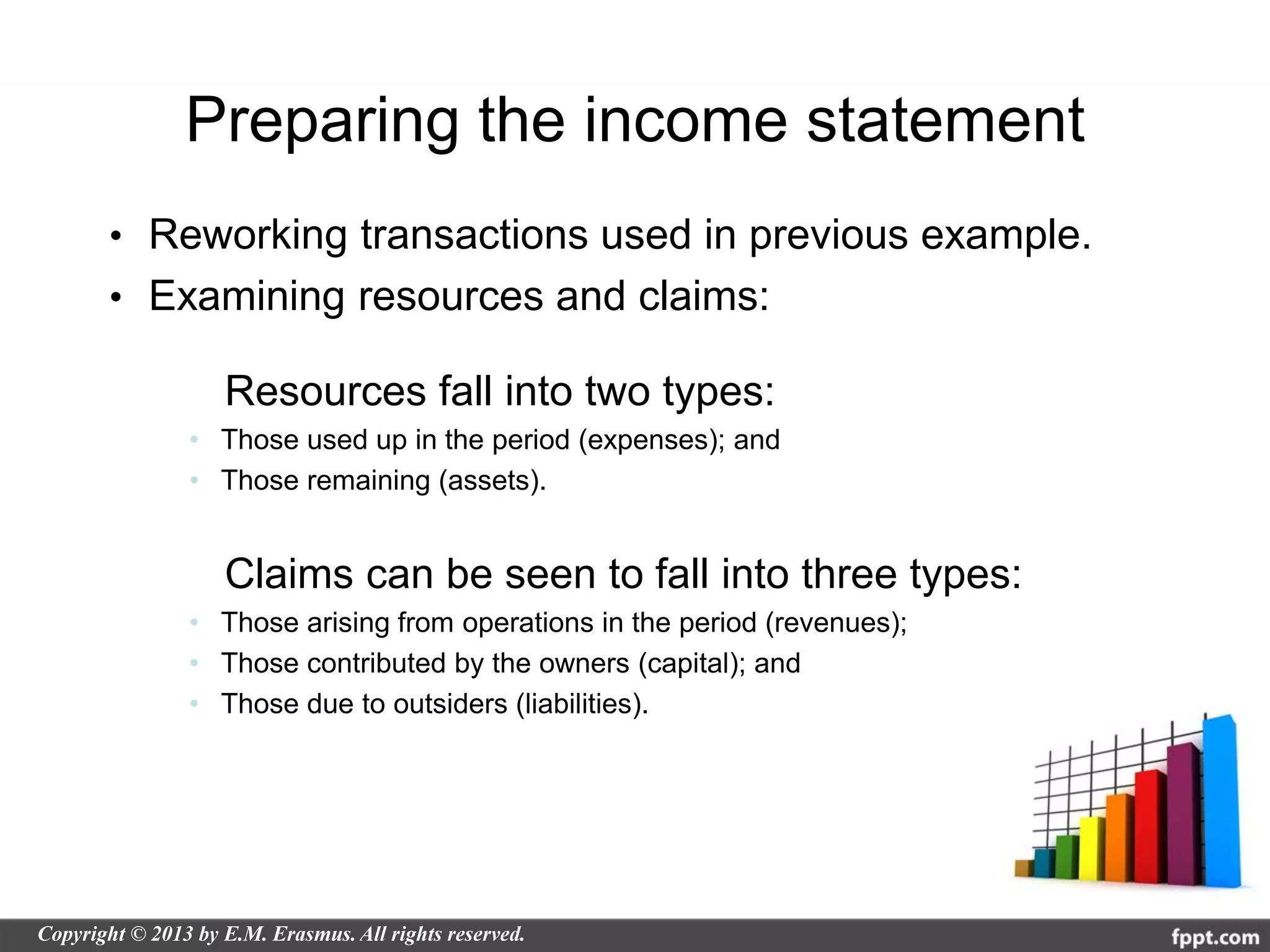 Preparing the income statement
• Reworking transactions used in previous example.
• Examining resources and claims:

      Resources fall into two types:
    • Those used up in the period (expenses); and
    • Those remaining (assets).


      Claims can be seen to fall into three types:
    • Those arising from operations in the period (revenues);
    • Those contributed by the owners (capital); and
    • Those due to outsiders (liabilities).
 