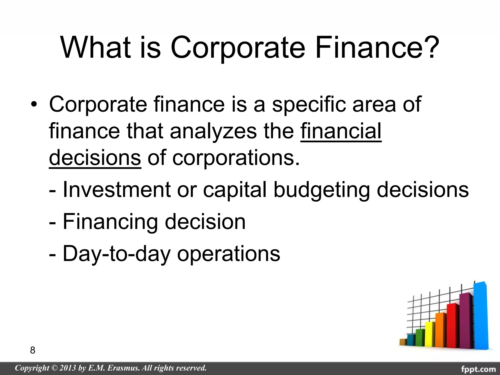 What is Corporate Finance?
• Corporate finance is a specific area of
  finance that analyzes the financial
  decisions of corporations.
  - Investment or capital budgeting decisions
  - Financing decision
  - Day-to-day operations



8
 