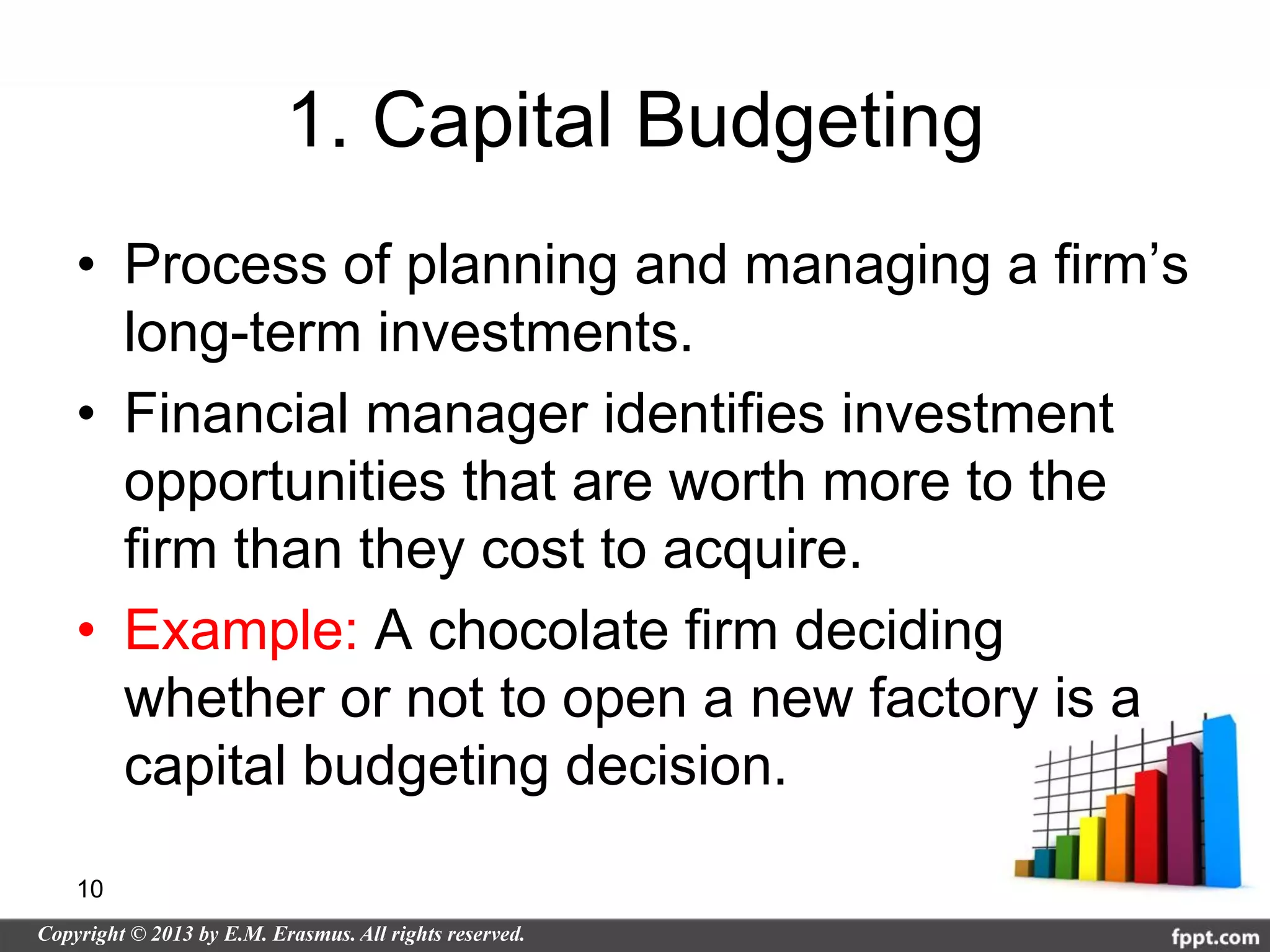 1. Capital Budgeting
• Process of planning and managing a firm’s
  long-term investments.
• Financial manager identifies investment
  opportunities that are worth more to the
  firm than they cost to acquire.
• Example: A chocolate firm deciding
  whether or not to open a new factory is a
  capital budgeting decision.

10
 