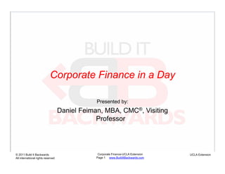 Corporate Finance in a Day

                                                Presented by:
                                    Daniel Feiman, MBA, CMC®, Visiting
                                                Professor5




© 2011 Build It Backwards                        Corporate Finance-UCLA Extension   UCLA Extension
All international rights reserved               Page 1 www.BuildItBackwards.com
 