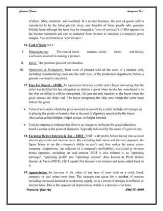 Corporate Finance Assignment No.1
Prepared by: Zafar Aziz CMS ID: 20402
of direct labor, materials, and overhead. In a service business, the cost of goods sold is
considered to be the labor, payroll taxes, and benefits of those people who generate
billable hours (though the term may be changed to "cost of services"). COGS appears on
the income statement and can be deducted from revenue to calculate a company's gross
margin. Also referred to as "cost of sales."
16. Cost of Sales w.r.t:
I. Manufacturing: The sum of direct material, direct labor, and factory
overheads incurred in making a product.
II. Retail: The purchase price of merchandise.
III. Operations & Production: Total costs of product sold all the costs of a product sold,
including manufacturing costs and the staff costs of the production department, before a
general overhead is calculated.
17. Free On Board – (FOB) An agreement between a seller and a buyer indicating that the
seller has fulfilled his/her obligation to deliver a good when he/she has transferred it to
the ship on which it will be transported. All cost and risk transfers to the buyer when the
good crosses the ship's rail. The buyer designates the ship onto which the seller must
deliver the good.
 Term of sale under which the price invoiced or quoted by a seller includes all charges up
to placing the goods on board a ship at the port of departure specified by the buyer.
Also called collect freight, freight collect, or freight forward.
 Used in shipping to indicate that there is no charge to the buyer for goods placed on
board a carrier at the point of shipment. Typically followed by the name of a port or city.
18. Earnings Before Interest & Tax – EBIT EBIT is all profits before taking into account
interest payments and income taxes. By excluding both taxes and interest expenses, the
figure hones in on the company's ability to profit and thus makes for easier cross-
company comparisons. An indicator of a company's profitability, calculated as revenue
minus expenses, excluding tax and interest. EBIT is also referred to as "operating
earnings", "operating profit" and "operating income" Also known as Profit Before
Interest & Taxes (PBIT), EBIT equals Net Income with interest and taxes added back to
it.
19. Appreciation An increase in the value of any type of asset such as a stock, bond,
currency or real estate over time. The increase can occur for a number of reasons
including increased demand or weakening supply, or as a result of changes in inflation or
interest rates. This is the opposite of depreciation, which is a decrease over time.
 