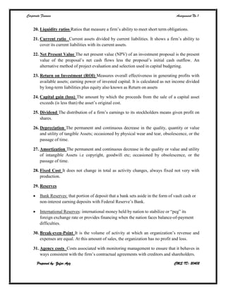Corporate Finance Assignment No.1
Prepared by: Zafar Aziz CMS ID: 20402
20. Liquidity ratios Ratios that measure a firm’s ability to meet short term obligations.
21. Current ratio Current assets divided by current liabilities. It shows a firm’s ability to
cover its current liabilities with its current assets.
22. Net Present Value The net present value (NPV) of an investment proposal is the present
value of the proposal’s net cash flows less the proposal’s initial cash outflow. An
alternative method of project evaluation and selection used in capital budgeting.
23. Return on Investment (ROI) Measures overall effectiveness in generating profits with
available assets; earning power of invested capital. It is calculated as net income divided
by long-term liabilities plus equity also known as Return on assets
24. Capital gain (loss) The amount by which the proceeds from the sale of a capital asset
exceeds (is less than) the asset’s original cost.
25. Dividend The distribution of a firm’s earnings to its stockholders means given profit on
shares.
26. Depreciation The permanent and continuous decrease in the quality, quantity or value
and utility of tangible Assets; occasioned by physical wear and tear, obsolescence, or the
passage of time.
27. Amortization The permanent and continuous decrease in the quality or value and utility
of intangible Assets i.e copyright, goodwill etc; occasioned by obsolescence, or the
passage of time.
28. Fixed Cost It does not change in total as activity changes, always fixed not very with
production.
29. Reserves
 Bank Reserves: that portion of deposit that a bank sets aside in the form of vault cash or
non-interest earning deposits with Federal Reserve’s Bank.
 International Reserves: international money held by nation to stabilize or “peg” its
foreign exchange rate or provides financing when the nation faces balance-of-payment
difficulties.
30. Break-even-Point It is the volume of activity at which an organization’s revenue and
expenses are equal. At this amount of sales, the organization has no profit and loss.
31. Agency costs Costs associated with monitoring management to ensure that it behaves in
ways consistent with the firm’s contractual agreements with creditors and shareholders.
 