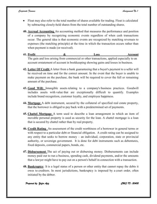 Corporate Finance Assignment No.1
Prepared by: Zafar Aziz CMS ID: 20402
 Float may also refer to the total number of shares available for trading. Float is calculated
by subtracting closely-held shares from the total number of outstanding shares.
40. Accrual Accounting An accounting method that measures the performance and position
of a company by recognizing economic events regardless of when cash transactions
occur. The general idea is that economic events are recognized by matching revenues to
expenses (the matching principle) at the time in which the transaction occurs rather than
when payment is made (or received).
41. Profit & Loss Account
The gain and loss arising from commercial or other transactions, applied especially to an
account orstatement of account in bookkeeping showing gains and losses in business.
42. Letter Of Credit A letter from a bank guaranteeing that a buyer's payment to a seller will
be received on time and for the correct amount. In the event that the buyer is unable to
make payment on the purchase, the bank will be required to cover the full or remaining
amount of the purchase.
43. Good Will: Intangible assets relating to a company's business practices. Goodwill
includes assets with value that are exceptionally difficult to quantify. Examples
include brand recognition, customer loyalty, and employee happiness.
44. Mortgage A debt instrument, secured by the collateral of specified real estate property,
that the borrower is obliged to pay back with a predetermined set of payments.
45. Chattel Mortgage A term used to describe a loan arrangement in which an item of
movable personal property is used as security for the loan. A chattel mortgage is a loan
that is secured by chattel rather than by real property.
46. Credit Rating An assessment of the credit worthiness of a borrower in general terms or
with respect to a particular debt or financial obligation. A credit rating can be assigned to
any entity that seeks to borrow money – an individual, corporation, state or provincial
authority, or sovereign government. It is done for debt instruments such as debentures,
fixed deposits, commercial papers, bonds, etc.
47. Disbursement The act of paying out or disbursing money. Disbursements can include
money paid out to run a business, spending cash, dividend payments, and/or the amounts
that a lawyer might have to pay out on a person's behalf in connection with a transaction.
48. Bankruptcy: It is a legal status of a person or other entity that cannot repay the debts it
owes to creditors. In most jurisdictions, bankruptcy is imposed by a court order, often
initiated by the debtor.
 