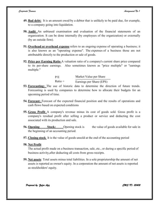Corporate Finance Assignment No.1
Prepared by: Zafar Aziz CMS ID: 20402
49. Bad debt: It is an amount owed by a debtor that is unlikely to be paid due, for example,
to a company going into liquidation.
50. Audit An unbiased examination and evaluation of the financial statements of an
organization. It can be done internally (by employees of the organization) or externally
(by an outside firm).
51. Overhead or overhead expense refers to an ongoing expense of operating a business; it
is also known as an "operating expense". The expenses of a business those are not
attributable directly to the production or sale of goods.
52. Price per Earning Ratio A valuation ratio of a company's current share price compared
to its per-share earnings. Also sometimes known as "price multiple" or "earnings
multiple."
P/E
Ratio =
Market Value per Share
Earnings per Share (EPS)
53. Forecasting: The use of historic data to determine the direction of future trends.
Forecasting is used by companies to determine how to allocate their budgets for an
upcoming period of time.
54. Forecast: Forecast of the expected financial position and the results of operations and
cash flows based on expected conditions
55. Gross Profit A company's revenue minus its cost of goods sold. Gross profit is a
company's residual profit after selling a product or service and deducting the cost
associated with its production and sale.
56. Opening Stock: Opening stock is the value of goods available for sale in
the beginning of an accounting period.
57. Closing stock It is the value of goods unsold at the end of the accounting period
58. Net Profit
The actual profit made on a business transaction, sale, etc., or during a specific period of
business activity,after deducting all costs from gross receipts.
59. Net assets: Total assets minus total liabilities. In a sole proprietorship the amount of net
assets is reported as owner's equity. In a corporation the amount of net assets is reported
as stockholders' equity.
 