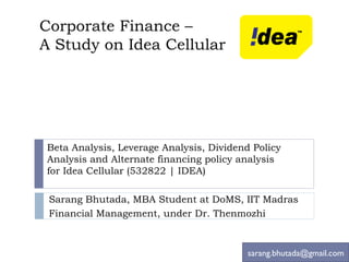Corporate Finance –  A Study on Idea Cellular Beta Analysis, Leverage Analysis, Dividend Policy Analysis and Alternate financing policy analysis  for Idea Cellular ( 532822 | IDEA ) Sarang Bhutada, MBA Student at DoMS, IIT Madras Financial Management, under Dr. Thenmozhi [email_address] 