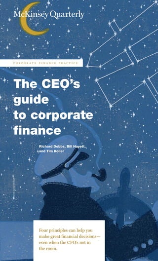 ArtworkbyDanielBejar
The CEO’s
guide
to corporate
finance
Richard Dobbs, Bill Huyett,
and Tim Koller
Four principles can help you
make great financial decisions—
even when the CFO’s not in
the room.
c o r p o r a t e f i n a n c e p r a c t i c e
 