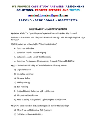 WE PROVIDE CASE STUDY ANSWERS, ASSIGNMENT
SOLUTIONS, PROJECT REPORTS AND THESIS
aravind.banakar@gmail.com
ARAVIND - 09901366442 – 09902787224
CORPORATE FINANCE MANAGEMENT
Q.1) Give A brief On Optimizing the Corporate Finance Function, The External
Business Environment and Corporate Financial Strategy. The Strategic Logic of High
Growth?
Q.2) Explain what is Shareholder Value Maximization?
1. Corporate Valuation
2. Valuation Models: Public Company
3. Valuation Models: Closely held Company
4. Corporate Performance Measurement: Economic Value Added (EVA)
Q.3) Explain Financial Policy with the help of the following points?
a) Capital Structure
b) Operating Leverage
c) Dividend Policy
d) Pricing Strategy
e) Tax Planning
f) Optimal Capital Budgeting with real Options
g) Mergers and Acquisitions
h) Asset-Liability Management: Optimizing the Balance Sheet
Q.4) Give an introduction to Risk Management include the following?
a) Identifying and Estimating Risk Exposure
b) Off-Balance Sheet (OBS) Risks
 