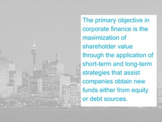 The primary objective in
corporate finance is the
maximization of
shareholder value
through the application of
short-term and long-term
strategies that assist
companies obtain new
funds either from equity
or debt sources.
 
