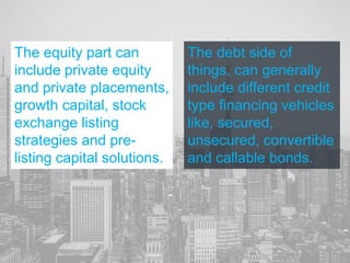 The equity part can
include private equity
and private placements,
growth capital, stock
exchange listing
strategies and pre-
listing capital solutions.
The debt side of
things, can generally
include different credit
type financing vehicles
like, secured,
unsecured, convertible
and callable bonds.
 