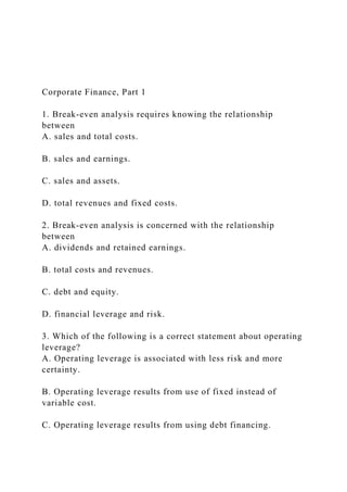Corporate Finance, Part 1
1. Break-even analysis requires knowing the relationship
between
A. sales and total costs.
B. sales and earnings.
C. sales and assets.
D. total revenues and fixed costs.
2. Break-even analysis is concerned with the relationship
between
A. dividends and retained earnings.
B. total costs and revenues.
C. debt and equity.
D. financial leverage and risk.
3. Which of the following is a correct statement about operating
leverage?
A. Operating leverage is associated with less risk and more
certainty.
B. Operating leverage results from use of fixed instead of
variable cost.
C. Operating leverage results from using debt financing.
 