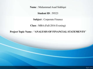 Name : Muhammad Asad Siddiqui
Student ID : 59523
Subject : Corporate Finance
Class : MBA (Fall-2016 Evening)
Project Topic Name : “ANALYSIS OF FINANCIAL STATEMENTS”
 