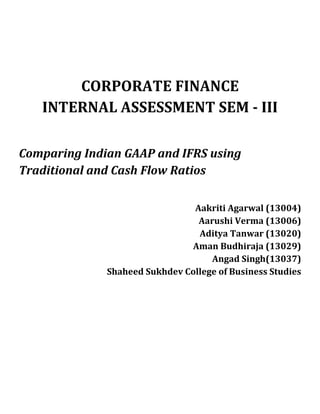 CORPORATE FINANCE
INTERNAL ASSESSMENT SEM - III
Comparing Indian GAAP and IFRS using
Traditional and Cash Flow Ratios
Aakriti Agarwal (13004)
Aarushi Verma (13006)
Aditya Tanwar (13020)
Aman Budhiraja (13029)
Angad Singh(13037)
Shaheed Sukhdev College of Business Studies
 