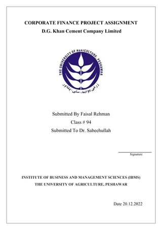 CORPORATE FINANCE PROJECT ASSIGNMENT
D.G. Khan Cement Company Limited
Submitted By Faisal Rehman
Class # 94
Submitted To Dr. Sabeehullah
Signature
INSTITUTE OF BUSINESS AND MANAGEMENT SCIENCES (IBMS)
THE UNIVERSITY OF AGRICULTURE, PESHAWAR
Date 20.12.2022
 